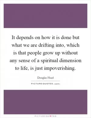 It depends on how it is done but what we are drifting into, which is that people grow up without any sense of a spiritual dimension to life, is just impoverishing Picture Quote #1