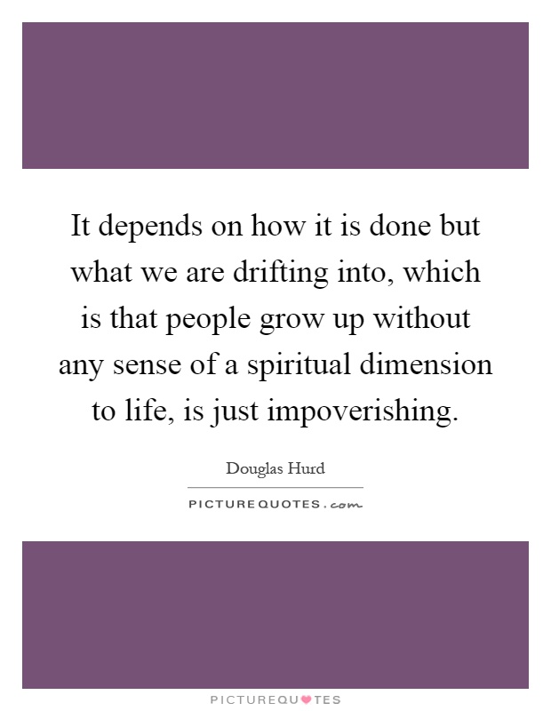 It depends on how it is done but what we are drifting into, which is that people grow up without any sense of a spiritual dimension to life, is just impoverishing Picture Quote #1