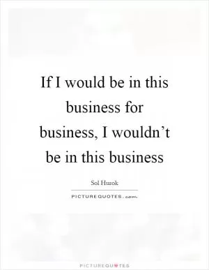 If I would be in this business for business, I wouldn’t be in this business Picture Quote #1