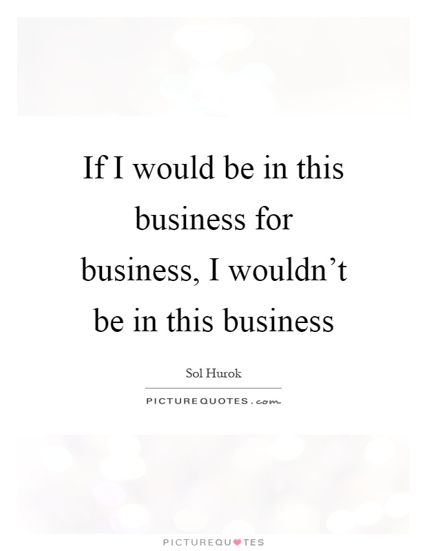 If I would be in this business for business, I wouldn't be in this business Picture Quote #1