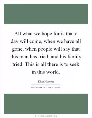 All what we hope for is that a day will come, when we have all gone, when people will say that this man has tried, and his family tried. This is all there is to seek in this world Picture Quote #1