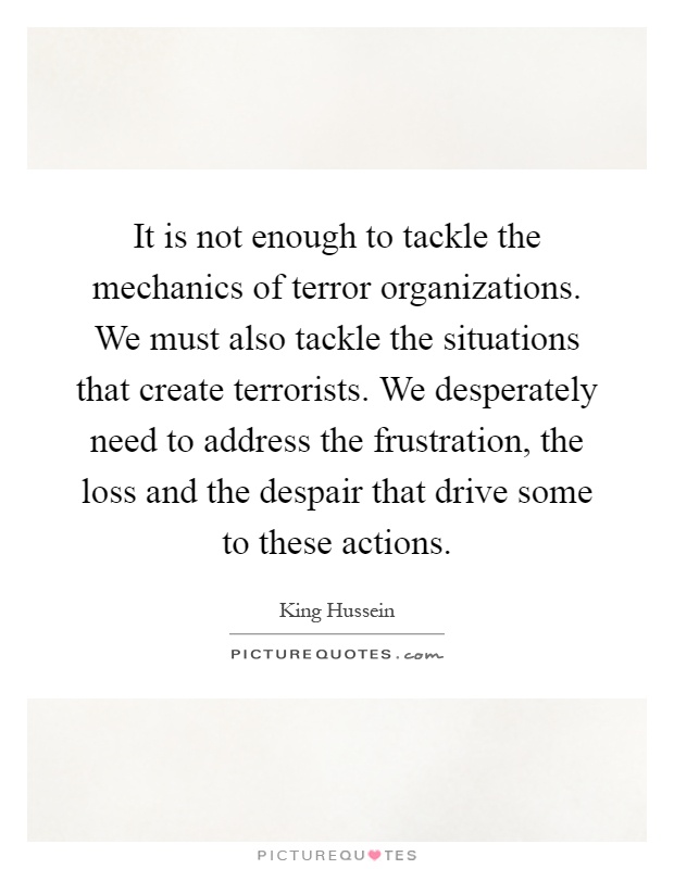 It is not enough to tackle the mechanics of terror organizations. We must also tackle the situations that create terrorists. We desperately need to address the frustration, the loss and the despair that drive some to these actions Picture Quote #1