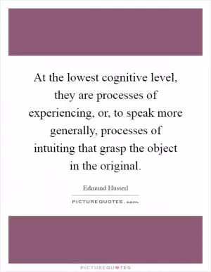 At the lowest cognitive level, they are processes of experiencing, or, to speak more generally, processes of intuiting that grasp the object in the original Picture Quote #1