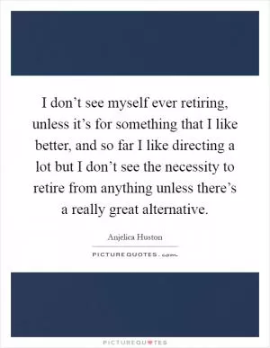 I don’t see myself ever retiring, unless it’s for something that I like better, and so far I like directing a lot but I don’t see the necessity to retire from anything unless there’s a really great alternative Picture Quote #1