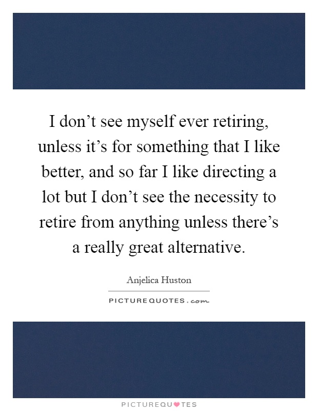 I don't see myself ever retiring, unless it's for something that I like better, and so far I like directing a lot but I don't see the necessity to retire from anything unless there's a really great alternative Picture Quote #1