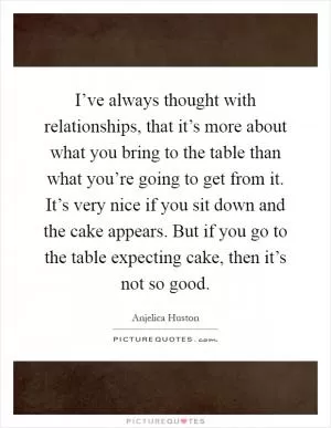 I’ve always thought with relationships, that it’s more about what you bring to the table than what you’re going to get from it. It’s very nice if you sit down and the cake appears. But if you go to the table expecting cake, then it’s not so good Picture Quote #1
