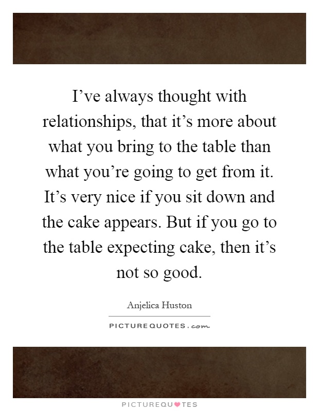 I've always thought with relationships, that it's more about what you bring to the table than what you're going to get from it. It's very nice if you sit down and the cake appears. But if you go to the table expecting cake, then it's not so good Picture Quote #1