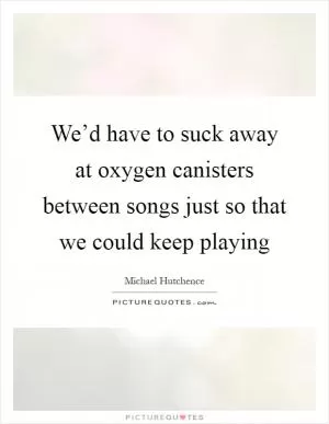 We’d have to suck away at oxygen canisters between songs just so that we could keep playing Picture Quote #1