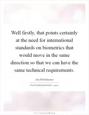 Well firstly, that points certainly at the need for international standards on biometrics that would move in the same direction so that we can have the same technical requirements Picture Quote #1