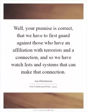 Well, your premise is correct, that we have to first guard against those who have an affiliation with terrorists and a connection, and so we have watch lists and systems that can make that connection Picture Quote #1