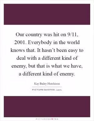 Our country was hit on 9/11, 2001. Everybody in the world knows that. It hasn’t been easy to deal with a different kind of enemy, but that is what we have, a different kind of enemy Picture Quote #1