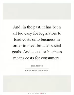 And, in the past, it has been all too easy for legislators to load costs onto business in order to meet broader social goals. And costs for business means costs for consumers Picture Quote #1