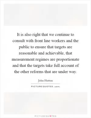 It is also right that we continue to consult with front line workers and the public to ensure that targets are reasonable and achievable, that measurement regimes are proportionate and that the targets take full account of the other reforms that are under way Picture Quote #1