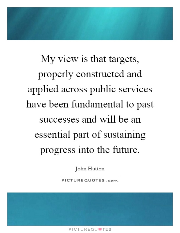My view is that targets, properly constructed and applied across public services have been fundamental to past successes and will be an essential part of sustaining progress into the future Picture Quote #1