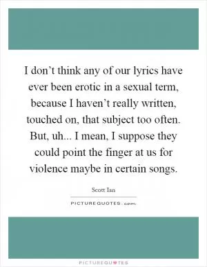 I don’t think any of our lyrics have ever been erotic in a sexual term, because I haven’t really written, touched on, that subject too often. But, uh... I mean, I suppose they could point the finger at us for violence maybe in certain songs Picture Quote #1