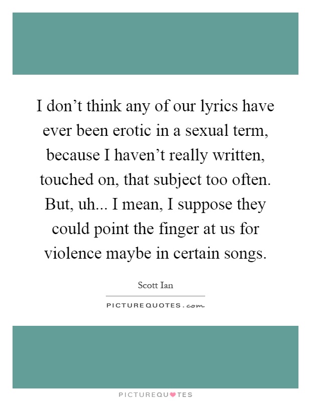 I don't think any of our lyrics have ever been erotic in a sexual term, because I haven't really written, touched on, that subject too often. But, uh... I mean, I suppose they could point the finger at us for violence maybe in certain songs Picture Quote #1