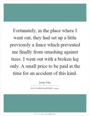 Fortunately, in the place where I went out, they had set up a little previously a fence which prevented me finally from smashing against trees. I went out with a broken leg only. A small price to be paid at the time for an accident of this kind Picture Quote #1