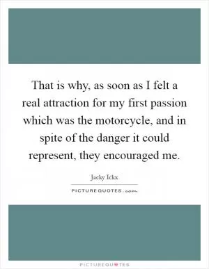 That is why, as soon as I felt a real attraction for my first passion which was the motorcycle, and in spite of the danger it could represent, they encouraged me Picture Quote #1