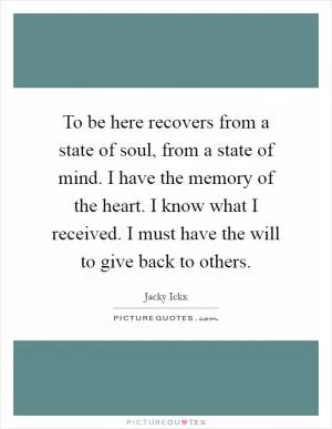 To be here recovers from a state of soul, from a state of mind. I have the memory of the heart. I know what I received. I must have the will to give back to others Picture Quote #1