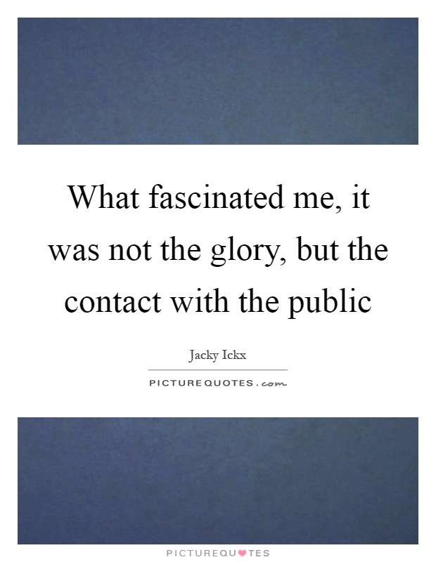 What fascinated me, it was not the glory, but the contact with the public Picture Quote #1