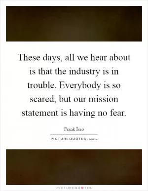 These days, all we hear about is that the industry is in trouble. Everybody is so scared, but our mission statement is having no fear Picture Quote #1