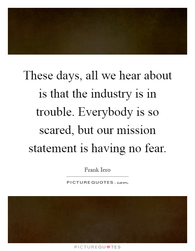 These days, all we hear about is that the industry is in trouble. Everybody is so scared, but our mission statement is having no fear Picture Quote #1