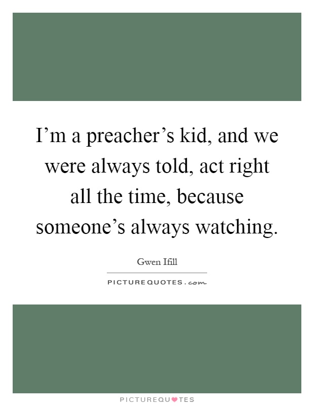 I'm a preacher's kid, and we were always told, act right all the time, because someone's always watching Picture Quote #1