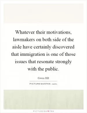 Whatever their motivations, lawmakers on both side of the aisle have certainly discovered that immigration is one of those issues that resonate strongly with the public Picture Quote #1