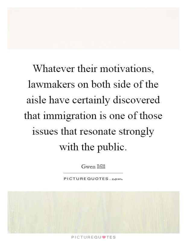 Whatever their motivations, lawmakers on both side of the aisle have certainly discovered that immigration is one of those issues that resonate strongly with the public Picture Quote #1