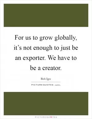 For us to grow globally, it’s not enough to just be an exporter. We have to be a creator Picture Quote #1