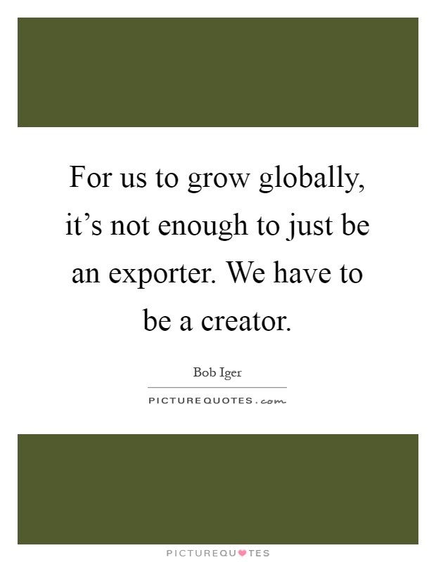For us to grow globally, it's not enough to just be an exporter. We have to be a creator Picture Quote #1
