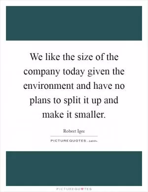 We like the size of the company today given the environment and have no plans to split it up and make it smaller Picture Quote #1