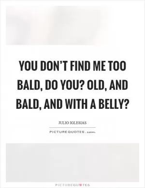 You don’t find me too bald, do you? Old, and bald, and with a belly? Picture Quote #1