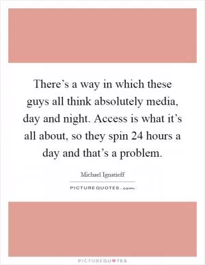 There’s a way in which these guys all think absolutely media, day and night. Access is what it’s all about, so they spin 24 hours a day and that’s a problem Picture Quote #1