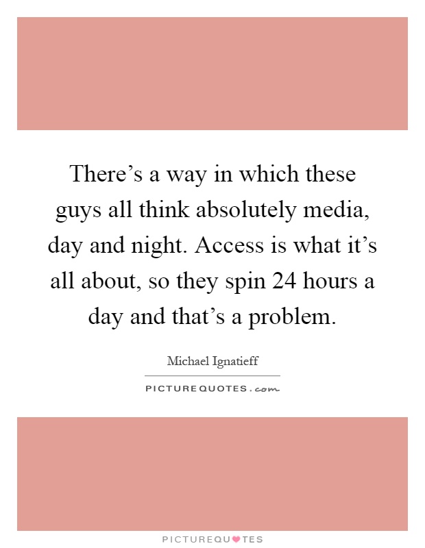 There's a way in which these guys all think absolutely media, day and night. Access is what it's all about, so they spin 24 hours a day and that's a problem Picture Quote #1