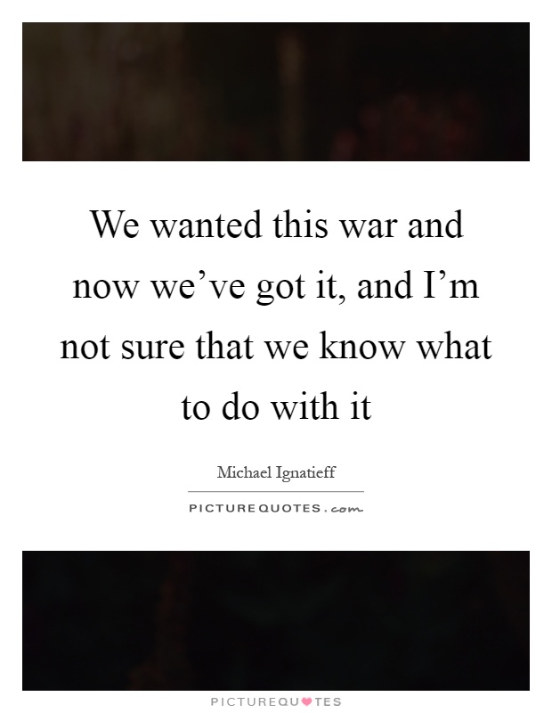 We wanted this war and now we've got it, and I'm not sure that we know what to do with it Picture Quote #1