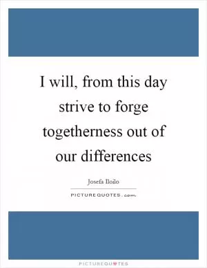 I will, from this day strive to forge togetherness out of our differences Picture Quote #1