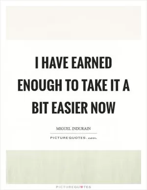 I have earned enough to take it a bit easier now Picture Quote #1
