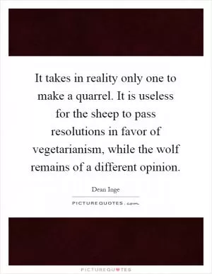 It takes in reality only one to make a quarrel. It is useless for the sheep to pass resolutions in favor of vegetarianism, while the wolf remains of a different opinion Picture Quote #1