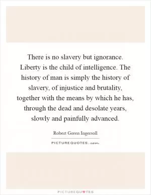 There is no slavery but ignorance. Liberty is the child of intelligence. The history of man is simply the history of slavery, of injustice and brutality, together with the means by which he has, through the dead and desolate years, slowly and painfully advanced Picture Quote #1