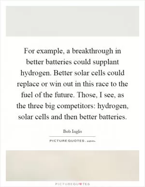 For example, a breakthrough in better batteries could supplant hydrogen. Better solar cells could replace or win out in this race to the fuel of the future. Those, I see, as the three big competitors: hydrogen, solar cells and then better batteries Picture Quote #1