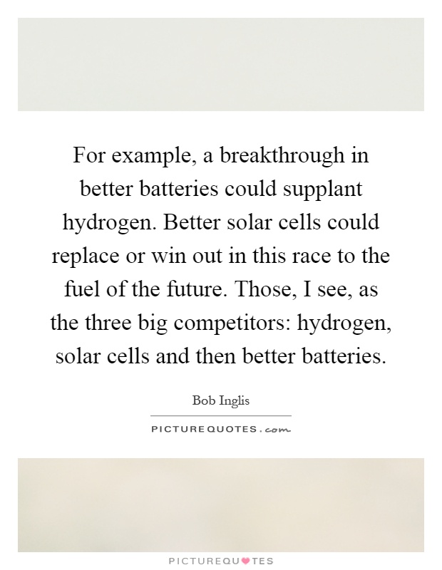 For example, a breakthrough in better batteries could supplant hydrogen. Better solar cells could replace or win out in this race to the fuel of the future. Those, I see, as the three big competitors: hydrogen, solar cells and then better batteries Picture Quote #1