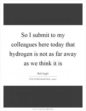 So I submit to my colleagues here today that hydrogen is not as far away as we think it is Picture Quote #1