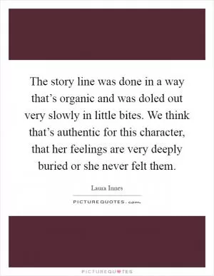 The story line was done in a way that’s organic and was doled out very slowly in little bites. We think that’s authentic for this character, that her feelings are very deeply buried or she never felt them Picture Quote #1