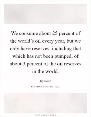 We consume about 25 percent of the world’s oil every year, but we only have reserves, including that which has not been pumped, of about 3 percent of the oil reserves in the world Picture Quote #1