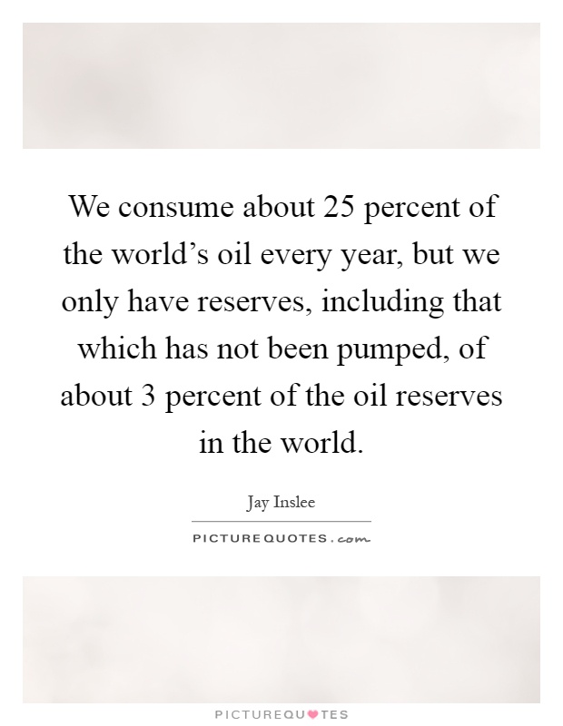 We consume about 25 percent of the world's oil every year, but we only have reserves, including that which has not been pumped, of about 3 percent of the oil reserves in the world Picture Quote #1