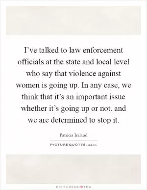 I’ve talked to law enforcement officials at the state and local level who say that violence against women is going up. In any case, we think that it’s an important issue whether it’s going up or not. and we are determined to stop it Picture Quote #1