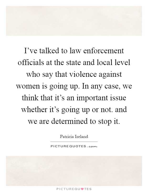 I've talked to law enforcement officials at the state and local level who say that violence against women is going up. In any case, we think that it's an important issue whether it's going up or not. and we are determined to stop it Picture Quote #1