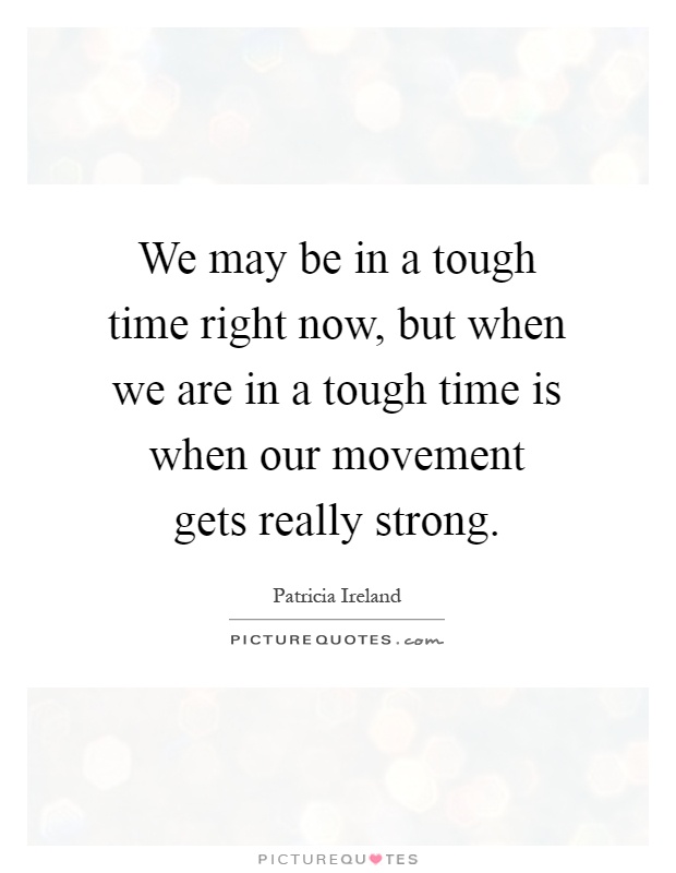 We may be in a tough time right now, but when we are in a tough time is when our movement gets really strong Picture Quote #1