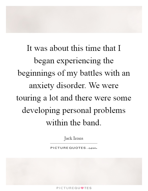 It was about this time that I began experiencing the beginnings of my battles with an anxiety disorder. We were touring a lot and there were some developing personal problems within the band Picture Quote #1